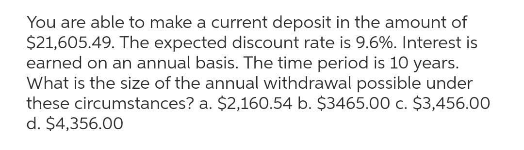 You are able to make a current deposit in the amount of
$21,605.49. The expected discount rate is 9.6%. Interest is
earned on an annual basis. The time period is 10 years.
What is the size of the annual withdrawal possible under
these circumstances? a. $2,160.54 b. $3465.00 c. $3,456.00
d. $4,356.00
