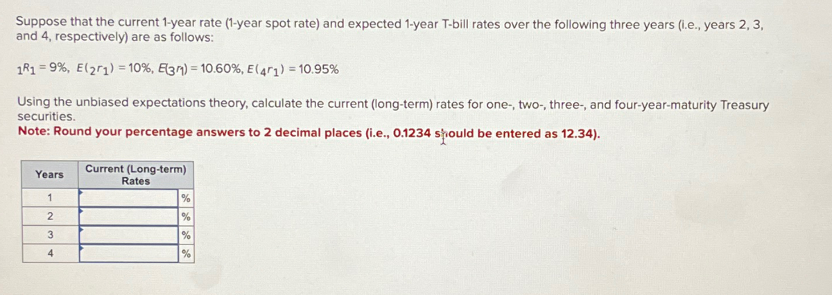 Suppose that the current 1-year rate (1-year spot rate) and expected 1-year T-bill rates over the following three years (i.e., years 2, 3,
and 4, respectively) are as follows:
1R1 9%, E(21) = 10%, E31) = 10.60%, E(41) = 10.95%
Using the unbiased expectations theory, calculate the current (long-term) rates for one-, two-, three-, and four-year-maturity Treasury
securities.
Note: Round your percentage answers to 2 decimal places (i.e., 0.1234 should be entered as 12.34).
Years
Current (Long-term)
Rates
1
%
2
%
3
%
4
%