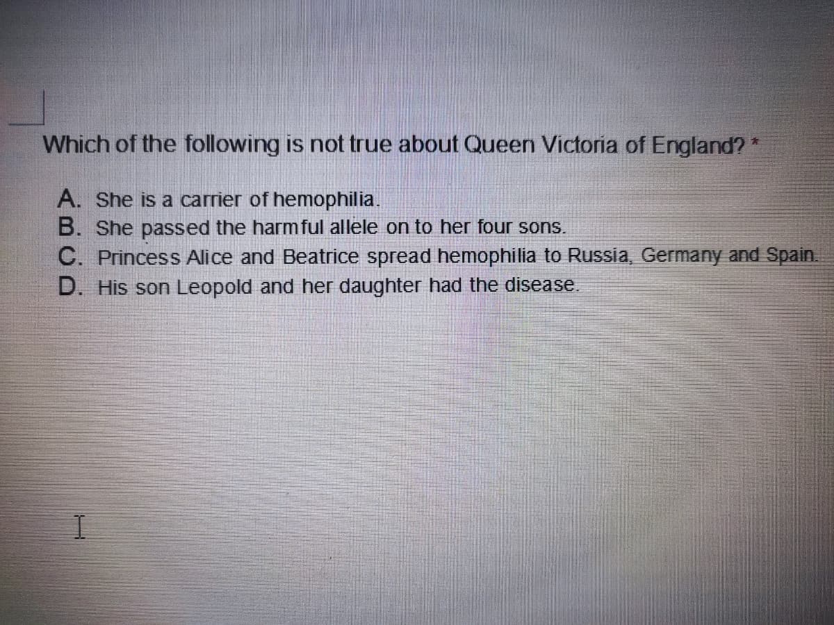 Which of the following is not true about Queen Victoria of England? *
A. She is a carrier of hemophilia.
B. She passed the harmful allele on to her four sons.
C. Princess Alice and Beatrice spread hemophilia to Russia, Germany and Spain.
D. His son Leopold and her daughter had the disease.
