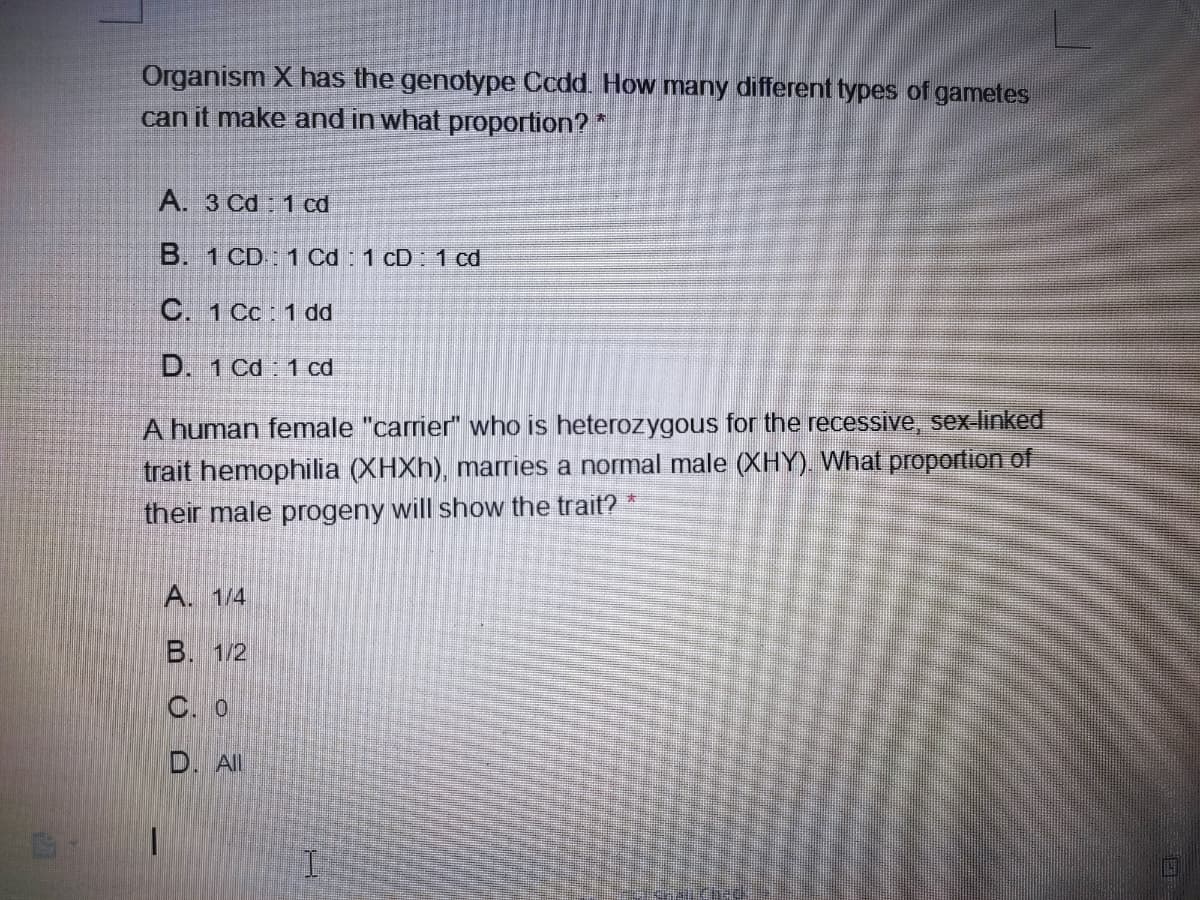 Organism X has the genotype Ccdd. How many different types of gametes
can it make and in what proportion? *
A. 3 Cd 1 cd
B. 1 CD: 1 Cd : 1 cD 1 cd
C. 1 Cc : 1 dd
D. 1 Cd 1 cd
A human female "carrier" who is heterozygous for the recessive, sex-linked
trait hemophilia (XHXH), marries a normal male (XHY). What proportion of
their male progeny will show the trait?
A. 1/4
B. 1/2
C. 0
D. All
