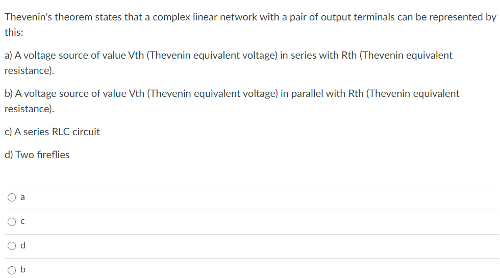 Thevenin's theorem states that a complex linear network with a pair of output terminals can be represented by
this:
a) A voltage source of value Vth (Thevenin equivalent voltage) in series with Rth (Thevenin equivalent
resistance).
b) A voltage source of value Vth (Thevenin equivalent voltage) in parallel with Rth (Thevenin equivalent
resistance).
c) A series RLC circuit
d) Two fireflies
O a
O c
d
b
