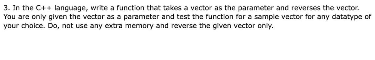 3. In the C++ language, write a function that takes a vector as the parameter and reverses the vector.
You are only given the vector as a parameter and test the function for a sample vector for any datatype of
your choice. Do, not use any extra memory and reverse the given vector only.
