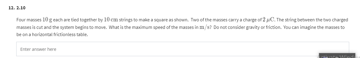 12. 2.10
Four masses 10 g each are tied together by 10 cm strings to make a square as shown. Two of the masses carry a charge of 2 μC. The string between the two charged
masses is cut and the system begins to move. What is the maximum speed of the masses in m/s? Do not consider gravity or friction. You can imagine the masses to
be on a horizontal frictionless table.
Enter answer here
Window