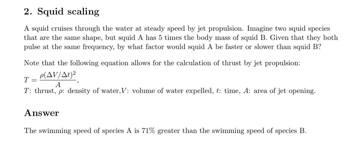 2. Squid scaling
A squid cruises through the water at steady speed by jet propulsion. Imagine two squid species
that are the same shape, but squid A has 5 times the body mass of squid B. Given that they both
pulse at the same frequency, by what factor would squid A be faster or slower than squid B?
Note that the following equation allows for the calculation of thrust by jet propulsion:
T =
P(AV/At)²
A
T: thrust, p: density of water, V: volume of water expelled, t: time, A: area of jet opening.
Answer
The swimming speed of species A is 71% greater than the swimming speed of species B.