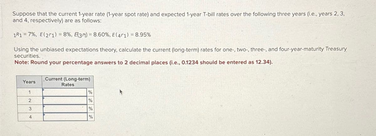Suppose that the current 1-year rate (1-year spot rate) and expected 1-year T-bill rates over the following three years (i.e., years 2, 3,
and 4, respectively) are as follows:
1R1 7%, E(21) =8%, E3) = 8.60 %, E(4r 1) = 8.95%
Using the unbiased expectations theory, calculate the current (long-term) rates for one-, two-, three-, and four-year-maturity Treasury
securities.
Note: Round your percentage answers to 2 decimal places (i.e., 0.1234 should be entered as 12.34).
Years
Current (Long-term)
Rates
1
%
2
%
3
%
4
%