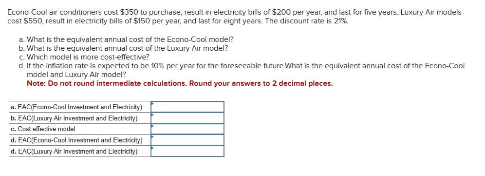 Econo-Cool air conditioners cost $350 to purchase, result in electricity bills of $200 per year, and last for five years. Luxury Air models
cost $550, result in electricity bills of $150 per year, and last for eight years. The discount rate is 21%.
a. What is the equivalent annual cost of the Econo-Cool model?
b. What is the equivalent annual cost of the Luxury Air model?
c. Which model is more cost-effective?
d. If the inflation rate is expected to be 10% per year for the foreseeable future.What is the equivalent annual cost of the Econo-Cool
model and Luxury Air model?
Note: Do not round intermediate calculations. Round your answers to 2 decimal places.
a. EAC(Econo-Cool Investment and Electricity)
b. EAC(Luxury Air Investment and Electricity)
c. Cost effective model
d. EAC(Econo-Cool Investment and Electricity)
d. EAC(Luxury Air Investment and Electricity)