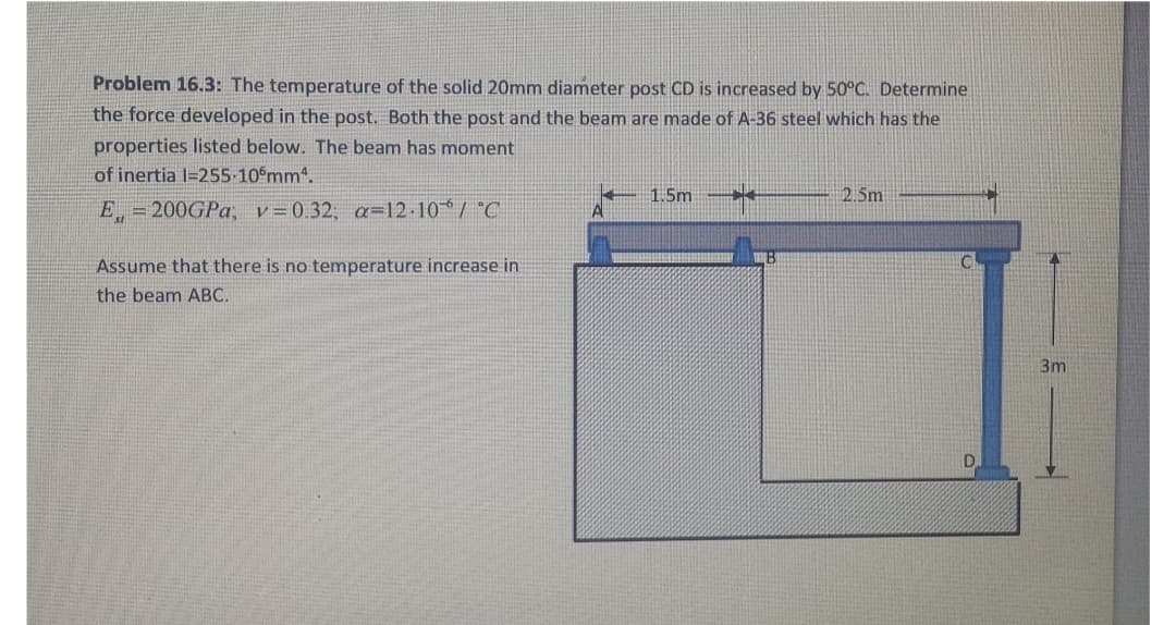 Problem 16.3: The temperature of the solid 20mm diameter post CD is increased by 50°C. Determine
the force developed in the post. Both the post and the beam are made of A-36 steel which has the
properties listed below. The beam has moment
of inertia 1-255-105mm².
E = 200GPa, v=0.32; a=12.10% / °C
Assume that there is no temperature increase in
the beam ABC.
1.5m
**
B
2.5m
3m
