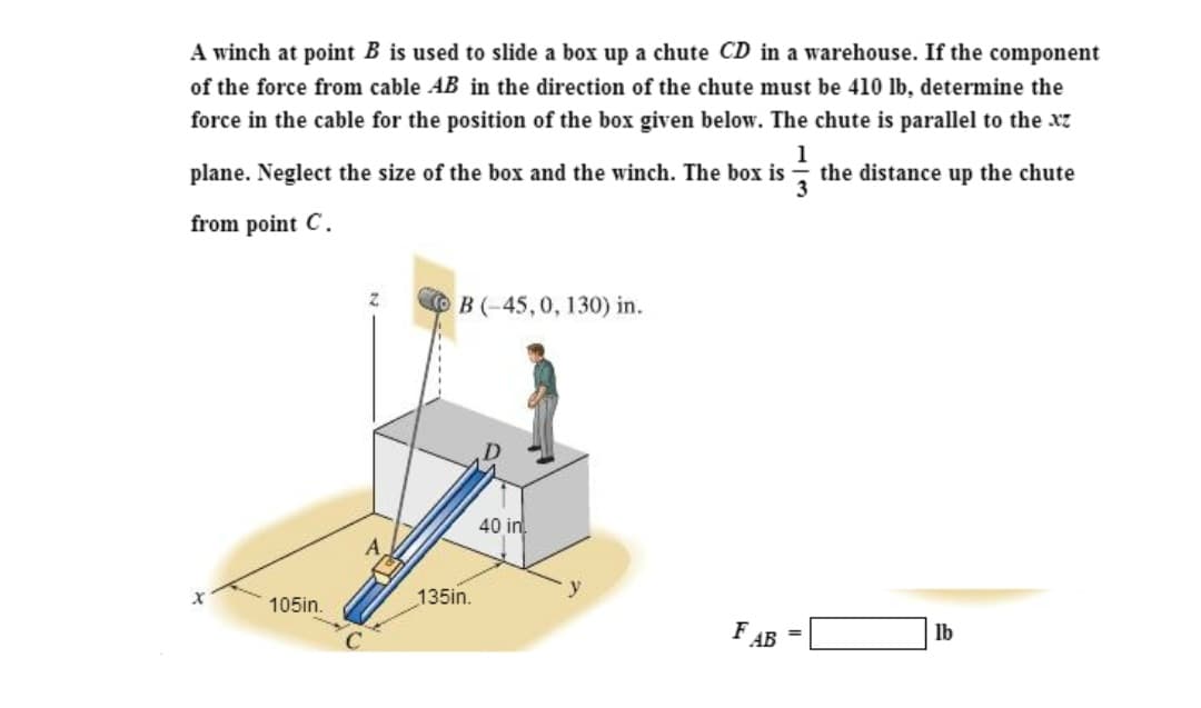 A winch at point B is used to slide a box up a chute CD in a warehouse. If the component
of the force from cable AB in the direction of the chute must be 410 lb, determine the
force in the cable for the position of the box given below. The chute is parallel to the xz
1
the distance up the chute
plane. Neglect the size of the box and the winch. The box is
from point C.
105in.
Z
B (-45, 0, 130) in.
135in.
40 in
y
FAB
=
lb