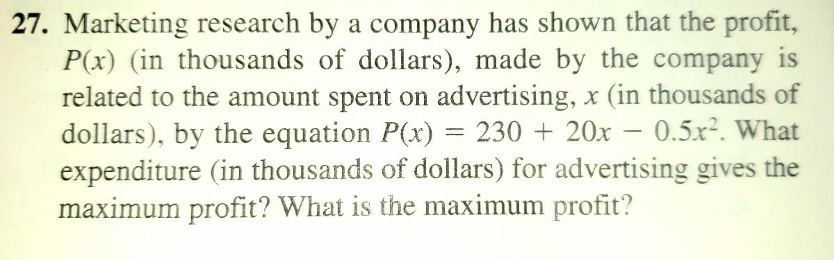 27. Marketing research by a company has shown that the profit,
P(x) (in thousands of dollars), made by the company is
related to the amount spent on advertising, x (in thousands of
dollars), by the equation P(x) = 230 + 20x – 0.5x². What
expenditure (in thousands of dollars) for advertising gives the
maximum profit? What is the maximum profit?

