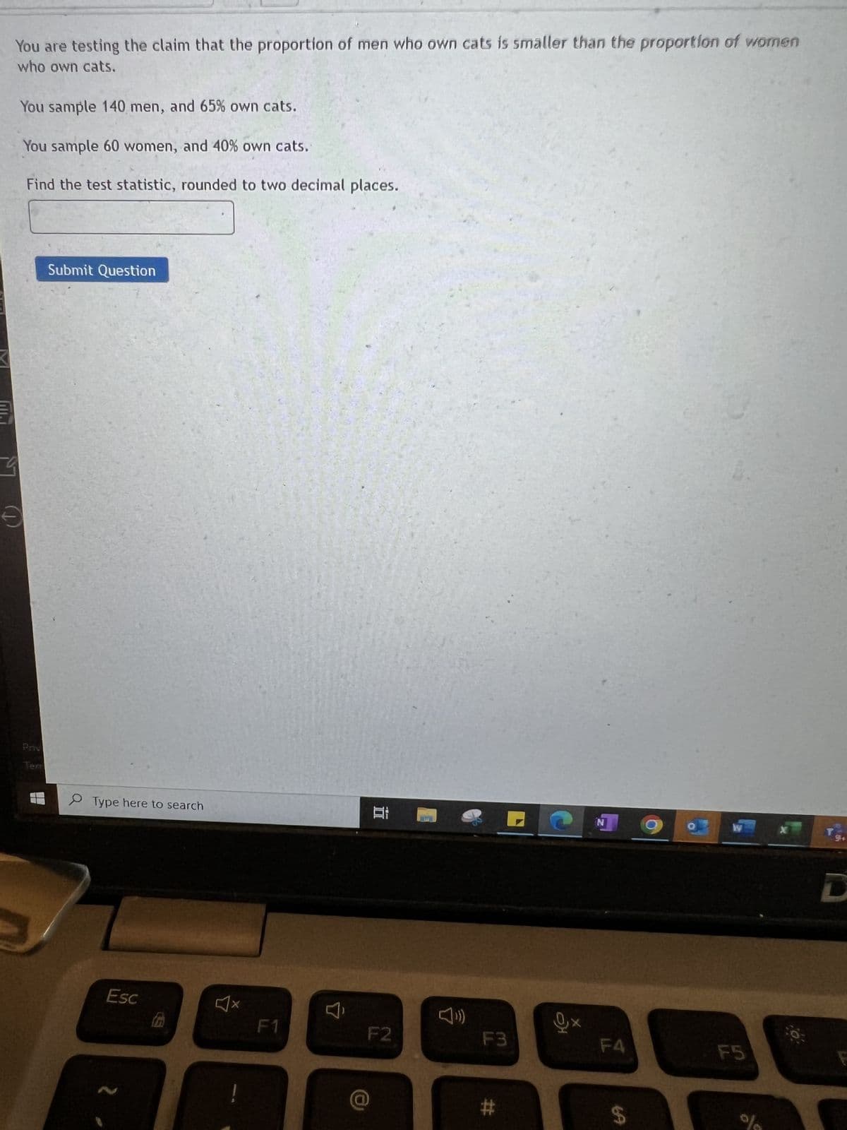 You are testing the claim that the proportion of men who own cats is smaller than the proportion of women
who own cats.
You sample 140 men, and 65% own cats.
You sample 60 women, and 40% own cats.
Find the test statistic, rounded to two decimal places.
9
€
Priv
Terr
Submit Question
Type here to search
Esc
4x
F1
F2
F3
#
N
F4
69
F5
da
x
D