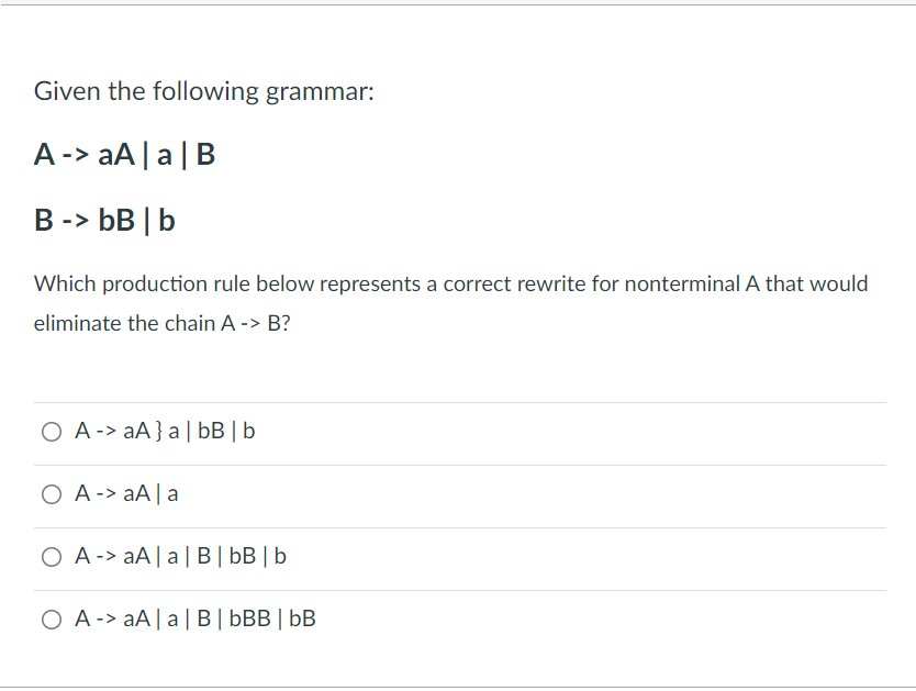 Given the following grammar:
A-> aA |a|B
B -> bB | b
Which production rule below represents a correct rewrite for nonterminal A that would
eliminate the chain A -> B?
O A -> aA}a| bB | b
O A -> aA| a
O A -> aA|a| B| bB | b
O A-> aA|a| B| bBB | bB
