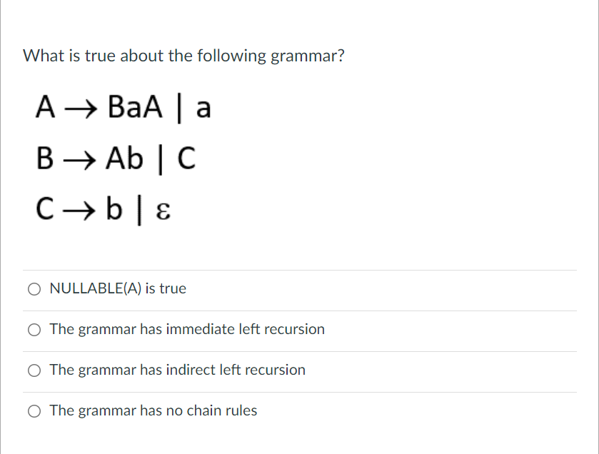 What is true about the following grammar?
A → BaA | a
B → Ab | C
C→b| E
O NULLABLE(A) is true
O The grammar has immediate left recursion
O The grammar has indirect left recursion
O The grammar has no chain rules

