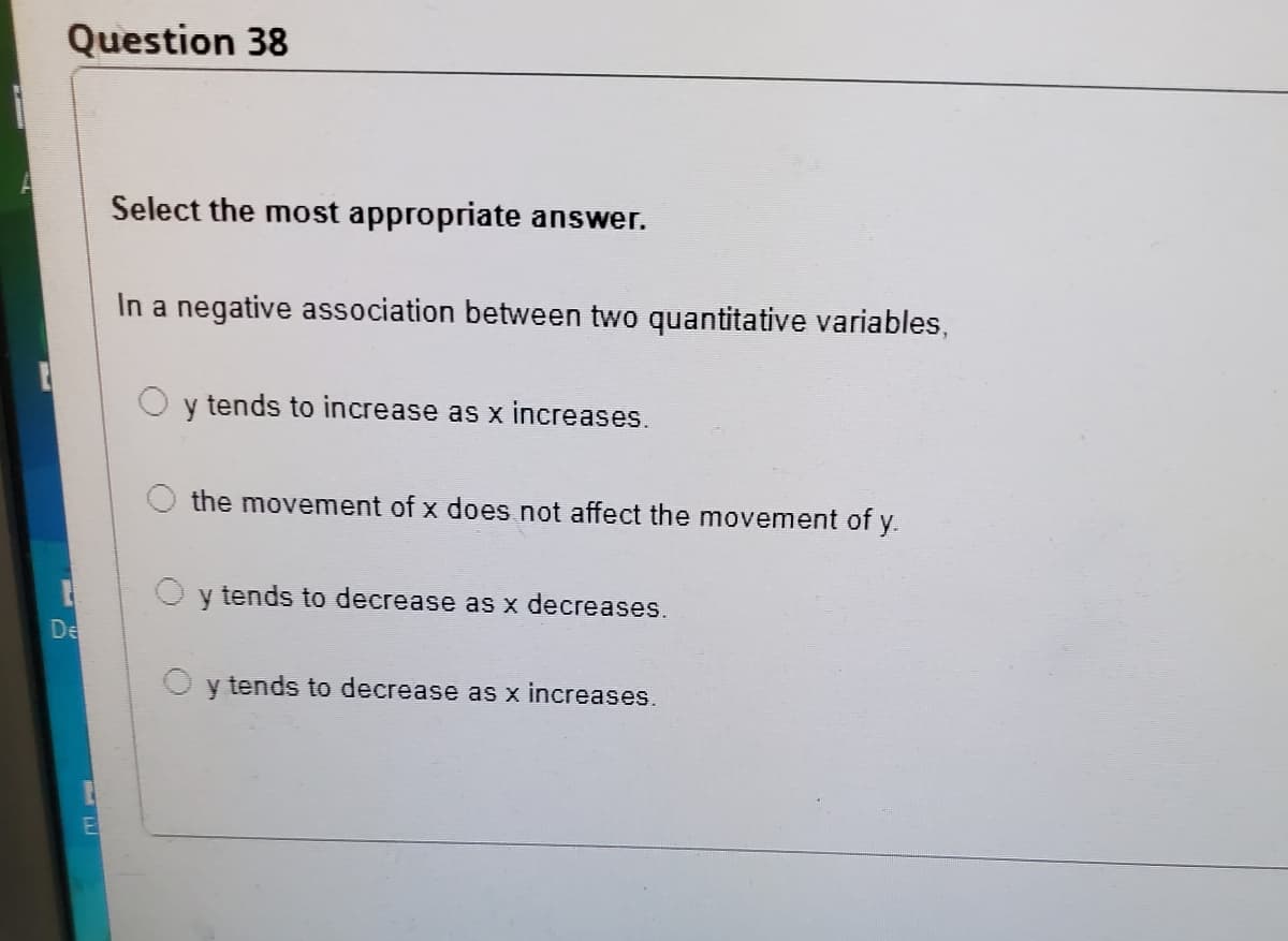 Question 38
Select the most appropriate answer.
In a negative association between two quantitative variables,
y tends to increase as x increases.
the movement of x does not affect the movement of y.
O y tends to decrease as x decreases.
De
y tends to decrease as x increases.
El

