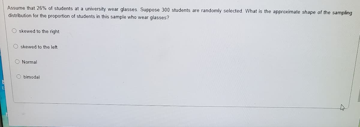 Assume that 26% of students at a university wear glasses. Suppose 300 students are randomly selected. What is the approximate shape of the sampling
distribution for the proportion of students in this sample who wear glasses?
O skewed to the right
O skewed to the left
Normal
O bimodal
