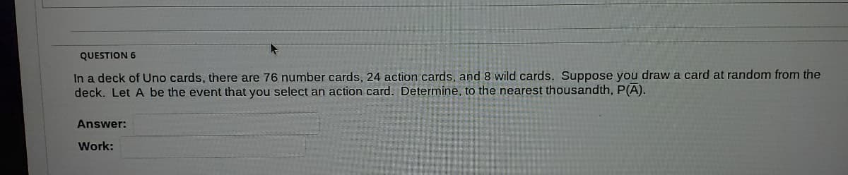QUESTION 6
In a deck of Uno cards, there are 76 number cards, 24 action cards, and 8 wild cards. Suppose you draw a card at random from the
deck. Let A be the event that you select an action card. Determine, to the nearest thousandth, P(A).
Answer:
Work:
