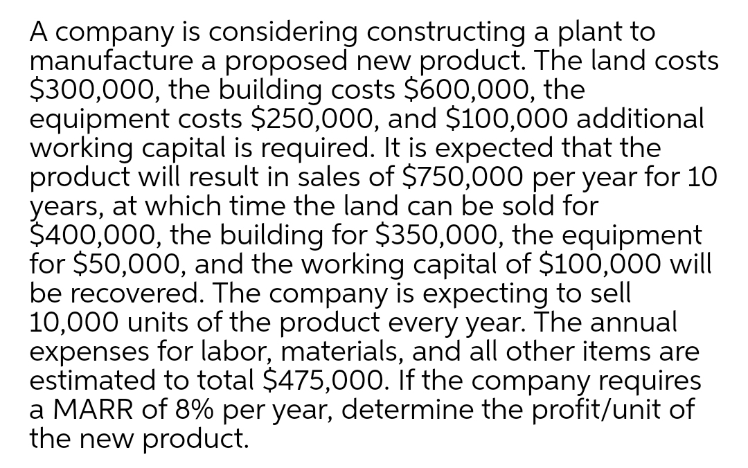 A company is considering constructing a plant to
manufacture a proposed new product. The land costs
$300,000, the building costs $600,000, the
equipment costs $250,000, and $100,000 additional
working capital is required. It is expected that the
product will result in sales of $750,000 per year for 10
years, at which time the land can be sold for
$400,000, the building for $350,000, the equipment
for $50,000, and the working capital of $100,000 will
be recovered. The company is expecting to sell
10,000 units of the product every year. The annual
expenses for labor, materials, and all other items are
estimated to total $475,000. If the company requires
a MARR of 8% per year, determine the profit/unit of
the new product.
