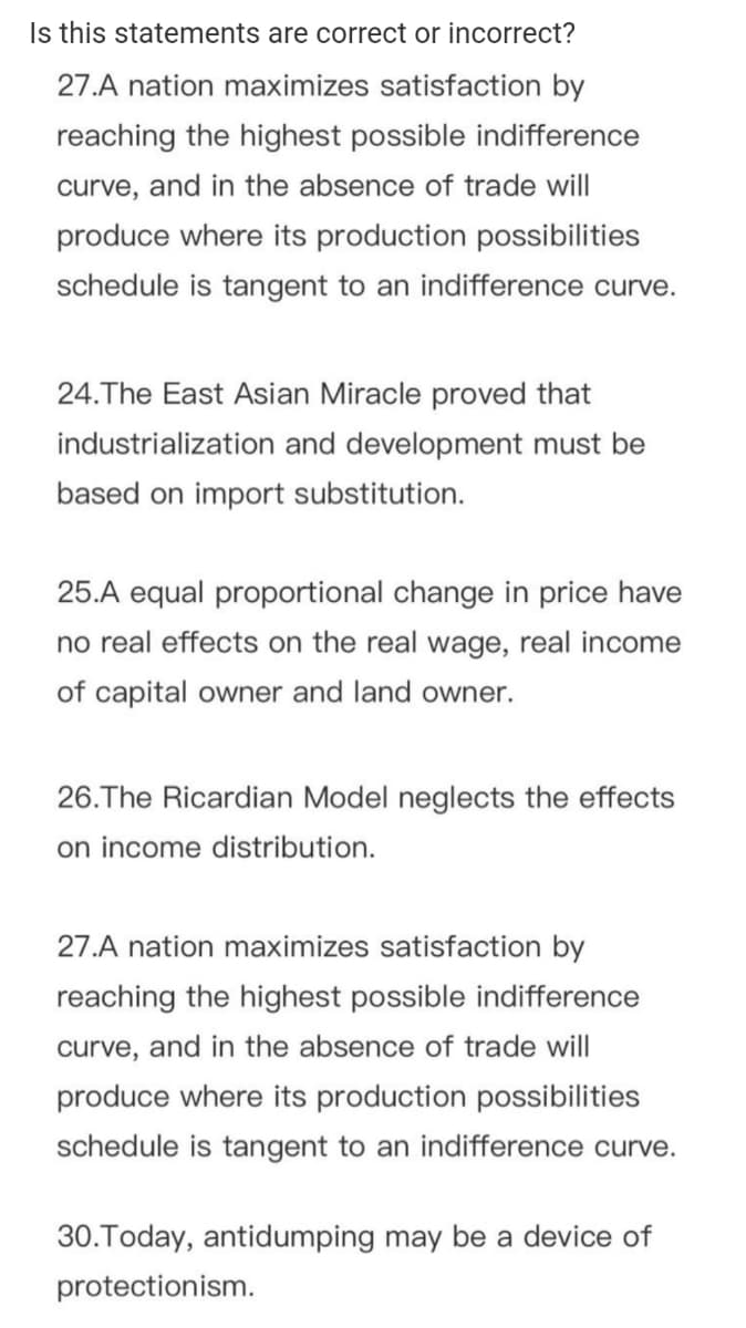 Is this statements are correct or incorrect?
27.A nation maximizes satisfaction by
reaching the highest possible indifference
curve, and in the absence of trade will
produce where its production possibilities
schedule is tangent to an indifference curve.
24.The East Asian Miracle proved that
industrialization and development must be
based on import substitution.
25.A equal proportional change in price have
no real effects on the real wage, real income
of capital owner and land owner.
26.The Ricardian Model neglects the effects
on income distribution.
27.A nation maximizes satisfaction by
reaching the highest possible indifference
curve, and in the absence of trade will
produce where its production possibilities
schedule is tangent to an indifference curve.
30.Today, antidumping may be a device of
protectionism.
