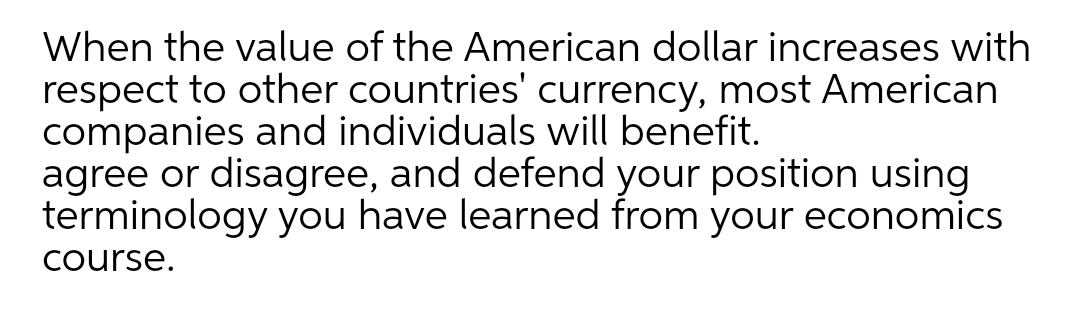 When the value of the American dollar increases with
respect to other countries' currency, most American
companies and individuals will benefit.
agree or disagree, and defend your position using
terminology you have learned from your economics
course.
