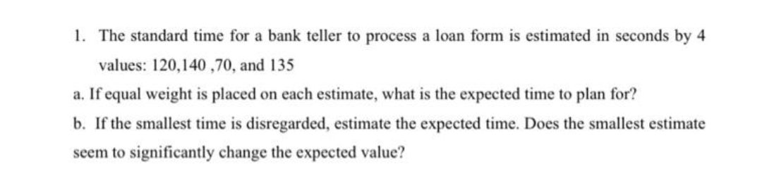 1. The standard time for a bank teller to process a loan form is estimated in seconds by 4
values: 120,140 ,70, and 135
a. If equal weight is placed on each estimate, what is the expected time to plan for?
b. If the smallest time is disregarded, estimate the expected time. Does the smallest estimate
seem to significantly change the expected value?
