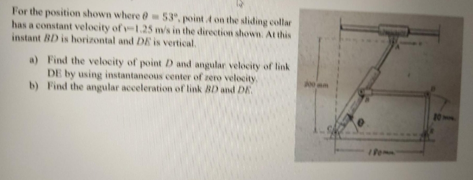 For the position shown where @ =53°, point 4 on the sliding collar
has a constant velocity of v-1.25 m/s in the direction shown. At this
instant BD is horizontal and DE is vertical.
a) Find the velocity of point D and angular velocity of link
DE by using instantaneous center of zero velocity,
b) Find the angular acceleration of link BD and DE.
00 mm
10H
1Pomm
