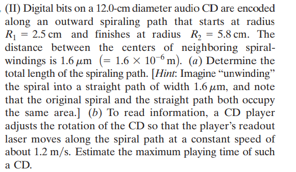 (II) Digital bits on a 12.0-cm diameter audio CD are encoded
along an outward spiraling path that starts at radius
R = 2.5 cm and finishes at radius R, = 5.8 cm. The
distance between the centers of neighboring spiral-
windings is 1.6 um (= 1.6 × 10-º m). (a) Determine the
total length of the spiraling path. [Hint: Imagine "unwinding"
the spiral into a straight path of width 1.6 µm, and note
that the original spiral and the straight path both occupy
the same area.] (b) To read information, a CD player
adjusts the rotation of the CD so that the player's readout
laser moves along the spiral path at a constant speed of
about 1.2 m/s. Estimate the maximum playing time of such
a CD.
