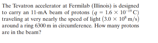 The Tevatron accelerator at Fermilab (Illinois) is designed
to carry an 11-mA beam of protons (q = 1.6 × 10-19 C)
traveling at very nearly the speed of light (3.0 × 10$ m/s)
around a ring 6300 m in circumference. How many protons
are in the beam?
