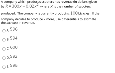 A company which produces scooters has revenue (in dollars) given
by R = 300x – 0.02x², where x is the number of scooters
produced. The company is currently producing 100 bicycles. If the
company decides to produce 2 more, use differentials to estimate
the increase in revenue.
O A.
596
O B.
594
Ос. 600
O D. 592
O E. 598
