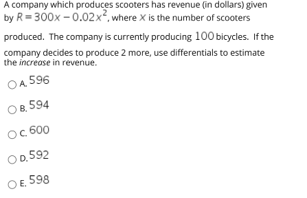 A company which produces scooters has revenue (in dollars) given
by R = 300x – 0.02x², where X is the number of scooters
produced. The company is currently producing 100 bicycles. If the
company decides to produce 2 more, use differentials to estimate
the increase in revenue.
O A. 596
В. 594
Ос 600
O D, 592
OE.
598
