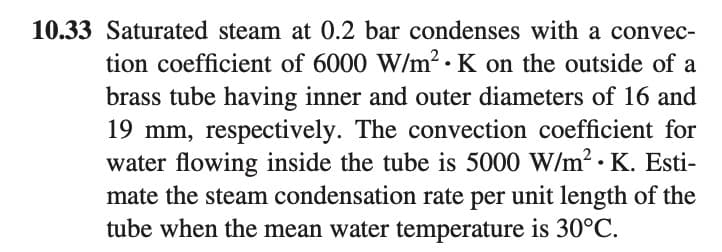 10.33 Saturated steam at 0.2 bar condenses with a convec-
tion coefficient of 6000 W/m²2 · K on the outside of a
brass tube having inner and outer diameters of 16 and
19 mm, respectively. The convection coefficient for
water flowing inside the tube is 5000 W/m². K. Esti-
mate the steam condensation rate per unit length of the
tube when the mean water temperature is 30°C.
