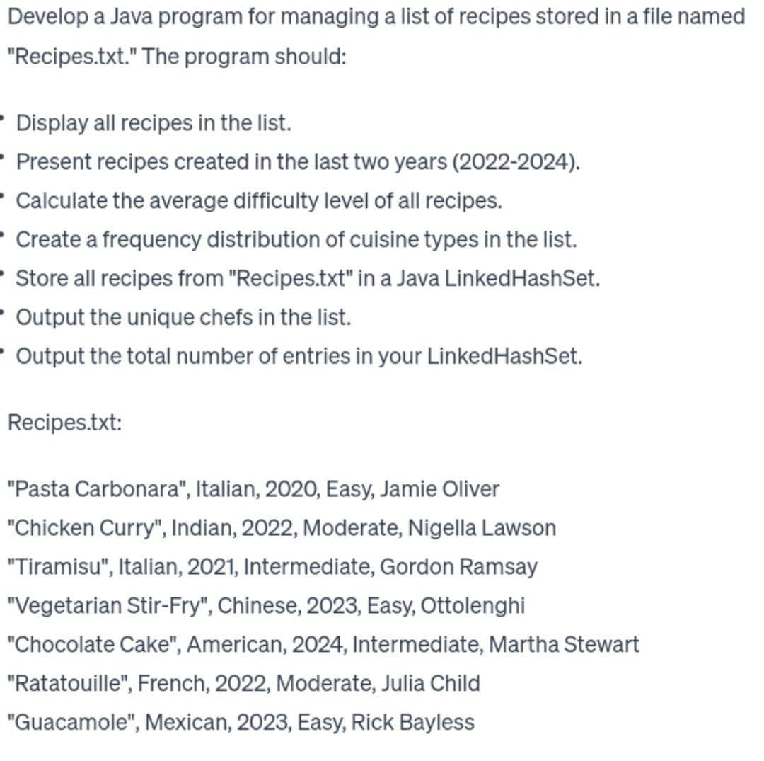 Develop a Java program for managing a list of recipes stored in a file named
"Recipes.txt." The program should:
• Display all recipes in the list.
Present recipes created in the last two years (2022-2024).
Calculate the average difficulty level of all recipes.
• Create a frequency distribution of cuisine types in the list.
Store all recipes from "Recipes.txt" in a Java LinkedHashSet.
Output the unique chefs in the list.
- Output the total number of entries in your Linked HashSet.
Recipes.txt:
"Pasta Carbonara", Italian, 2020, Easy, Jamie Oliver
"Chicken Curry", Indian, 2022, Moderate, Nigella Lawson
"Tiramisu", Italian, 2021, Intermediate, Gordon Ramsay
"Vegetarian Stir-Fry", Chinese, 2023, Easy, Ottolenghi
"Chocolate Cake", American, 2024, Intermediate, Martha Stewart
"Ratatouille", French, 2022, Moderate, Julia Child
"Guacamole", Mexican, 2023, Easy, Rick Bayless