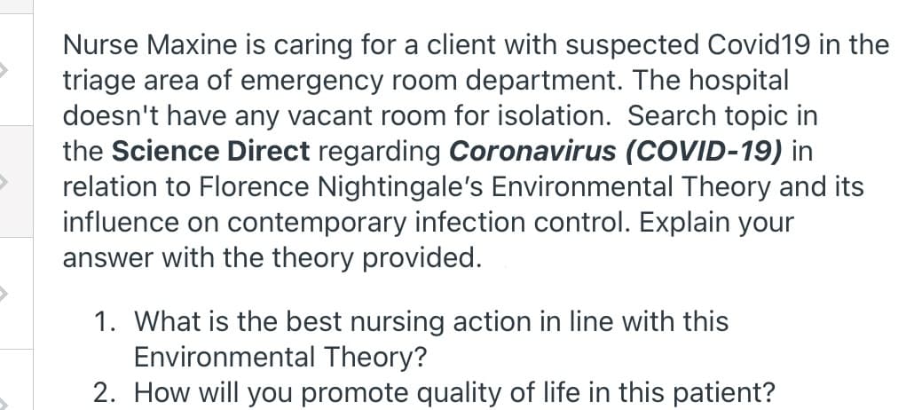 Nurse Maxine is caring for a client with suspected Covid19 in the
triage area of emergency room department. The hospital
doesn't have any vacant room for isolation. Search topic in
the Science Direct regarding Coronavirus (COVID-19) in
relation to Florence Nightingale's Environmental Theory and its
influence on contemporary infection control. Explain your
answer with the theory provided.
1. What is the best nursing action in line with this
Environmental Theory?
2. How will you promote quality of life in this patient?

