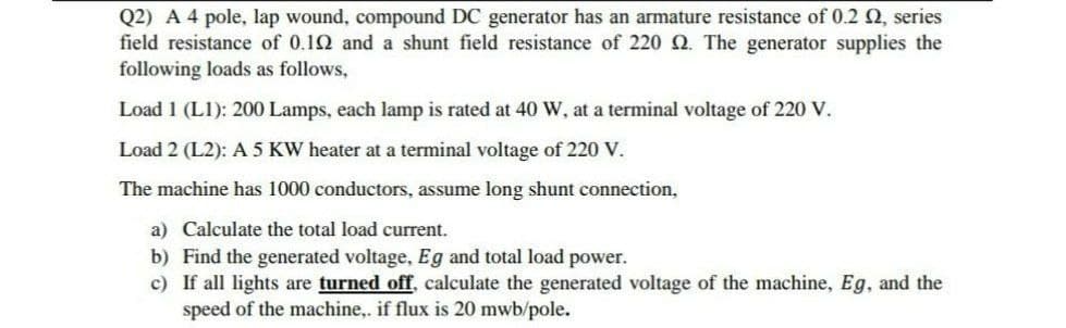 Q2) A 4 pole, lap wound, compound DC generator has an armature resistance of 0.2 Q, series
field resistance of 0.12 and a shunt field resistance of 220 Q. The generator supplies the
following loads as follows,
Load 1 (L1): 200 Lamps, each lamp is rated at 40 W, at a terminal voltage of 220 V.
Load 2 (L2): A5 KW heater at a terminal voltage of 220 V.
The machine has 1000 conductors, assume long shunt connection,
a) Calculate the total load current.
b) Find the generated voltage, Eg and total load power.
c) If all lights are turned off, calculate the generated voltage of the machine, Eg, and the
speed of the machine,. if flux is 20 mwb/pole.
