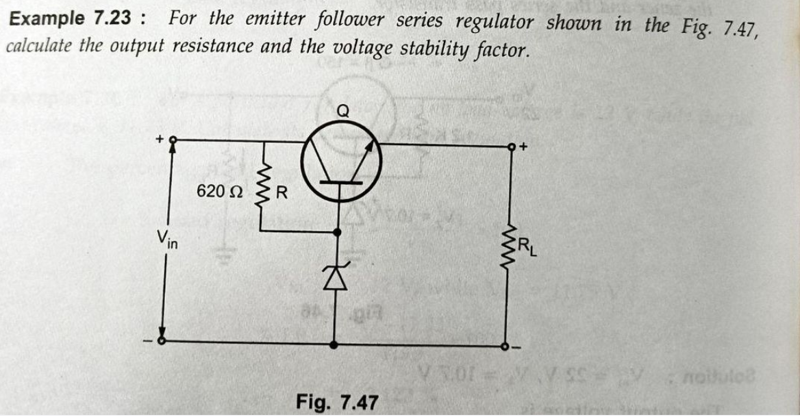 Example 7.23 : For the emitter follower series regulator shown in the Fig. 7.47,
calculate the output resistance and the voltage stability factor.
620 2
Vin
noikulo
W-10% A
Fig. 7.47
