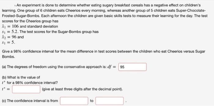 An experiment is done to determine whether eating sugary breakfast cereals has a negative effect on children's
learning. One group of 6 children eats Cheerios every morning, whereas another group of 5 children eats Super-Chocolate-
Frosted-Sugar-Bombs. Each afternoon the children are given basic skills tests to measure their learning for the day. The test
scores for the Cheerios group has
I = 106 and standard deviation
s1 = 5.2. The test scores for the Sugar-Bombs group has
iz = 96 and
S1 = 5.
Give a 98% confidence interval for the mean difference in test scores between the children who eat Cheerios versus Sugar
Bombs.
(a) The degrees of freedom using the conservative approach is: df = 95
(b) What is the value of
* for a 98% confidence interval?
(give at least three digits after the decimal point).
(c) The confidence interval is from
to
