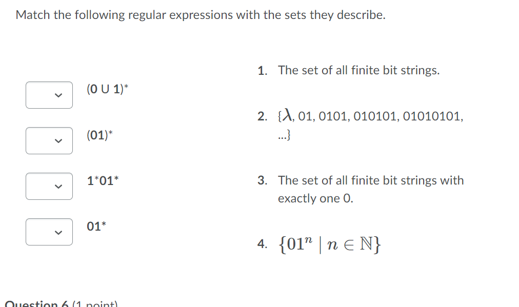Match the following regular expressions with the sets they describe.
1. The set of all finite bit strings.
(O U 1)*
2. {A, 01, 0101, 010101, 01010101,
..}
(01)*
1*01*
3. The set of all finite bit strings with
exactly one 0.
01*
4. {01" | n E N}
Question 6 (1 point)
>
