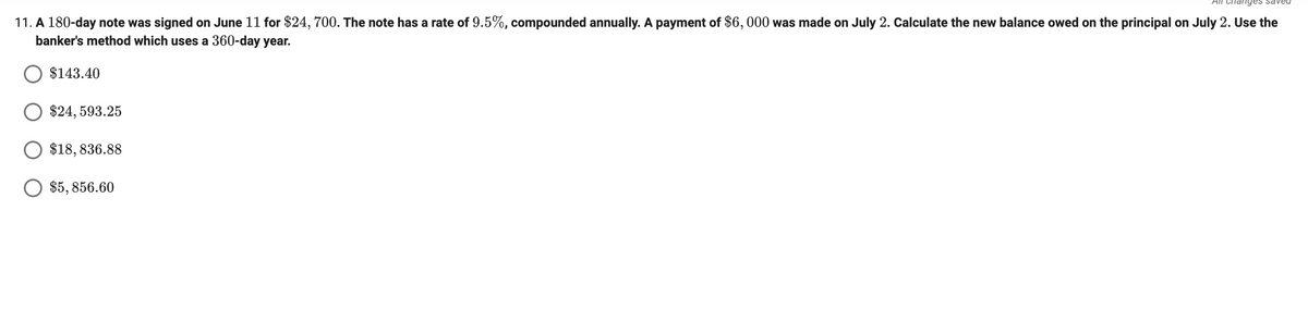 All Chanyes saveu
11. A 180-day note was signed on June 11 for $24, 700. The note has a rate of 9.5%, compounded annually. A payment of $6, 000 was made on July 2. Calculate the new balance owed on the principal on July 2. Use the
banker's method which uses a 360-day year.
$143.40
O $24, 593.25
$18, 836.88
O $5, 856.60
