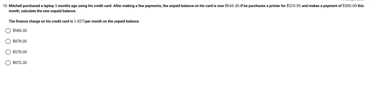 10. Mitchell purchased a laptop 3 months ago using his credit card. After making a few payments, the unpaid balance on his card is now $648.40.lf he purchases a printer for $219.95 and makes a payment of $300.00 this
month, calculate the new unpaid balance.
The finance charge on his credit card is 1.65%per month on the unpaid balance.
$568.35
$879.05
$579.05
$675.35
