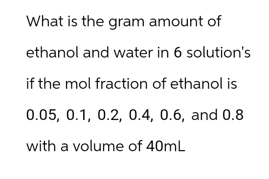 What is the gram amount of
ethanol and water in 6 solution's
if the mol fraction of ethanol is
0.05, 0.1, 0.2, 0.4, 0.6, and 0.8
with a volume of 40mL