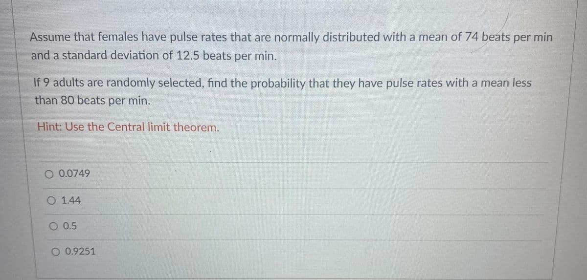 Assume that females have pulse rates that are normally distributed with a mean of 74 beats per min
and a standard deviation of 12.5 beats per min.
If 9 adults are randomly selected, find the probability that they have pulse rates with a mean less
than 80 beats per min.
Hint: Use the Central limit theorem.
O 0.0749
O 1.44
O 0.5
O 0.9251