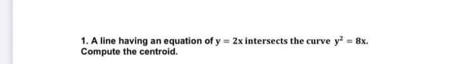 1. A line having an equation of y= 2x intersects the curve y² = 8x.
Compute the centroid.
