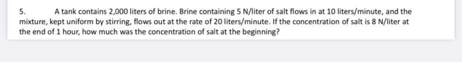 5. A tank contains 2,000 liters of brine. Brine containing 5 N/liter of salt flows in at 10 liters/minute, and the
mixture, kept uniform by stirring, flows out at the rate of 20 liters/minute. If the concentration of salt is 8 N/liter at
the end of 1 hour, how much was the concentration of salt at the beginning?