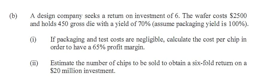 A design company seeks a return on investment of 6. The wafer costs $2500
and holds 450 gross die with a yield of 70% (assume packaging yield is 100%).
(b)
(i)
If packaging and test costs are negligible, calculate the cost per chip in
order to have a 65% profit margin.
(ii)
Estimate the number of chips to be sold to obtain a six-fold return on a
$20 million investment.
