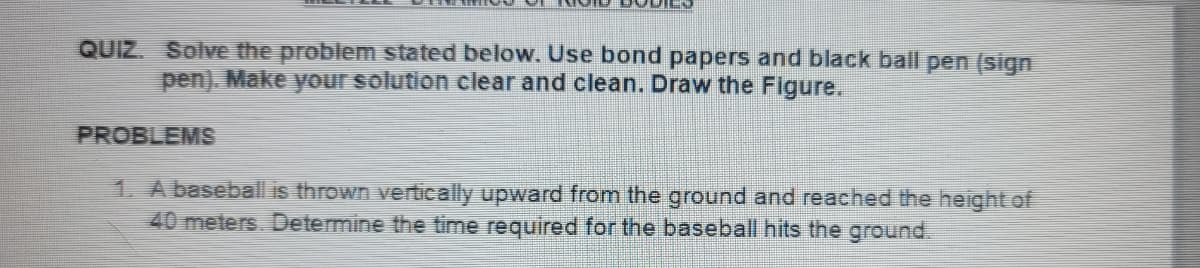 QUIZ. Solve the problem stated below. Use bond papers and black ball pen (sign
pen). Make your solution clear and clean. Draw the Figure.
PROBLEMS
1. A baseball is thrown vertically upward from the ground and reached the height of
40 meters. Determine the time required for the baseball hits the ground.
