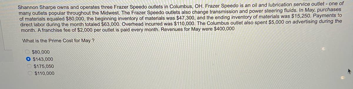Shannon Sharpe owns and operates three Frazer Speedo outlets in Columbus, OH. Frazer Speedo is an oil and lubrication service outlet - one of
many outlets popular throughout the Midwest. The Frazer Speedo outlets also change transmission and power steering fluids. In May, purchases
of materials equaled $80,000, the beginning inventory of materials was $47,300, and the ending inventory of materials was $15,250. Payments to
direct labor during the month totaled $63,000. Overhead incurred was $110,000. The Columbus outlet also spent $5,000 on advertising during the
month. A franchise fee of $2,000 per outlet is paid every month. Revenues for May were $400,000
What is the Prime Cost for May ?
O $80,000
O $143,000
$175,050
O $110,000
