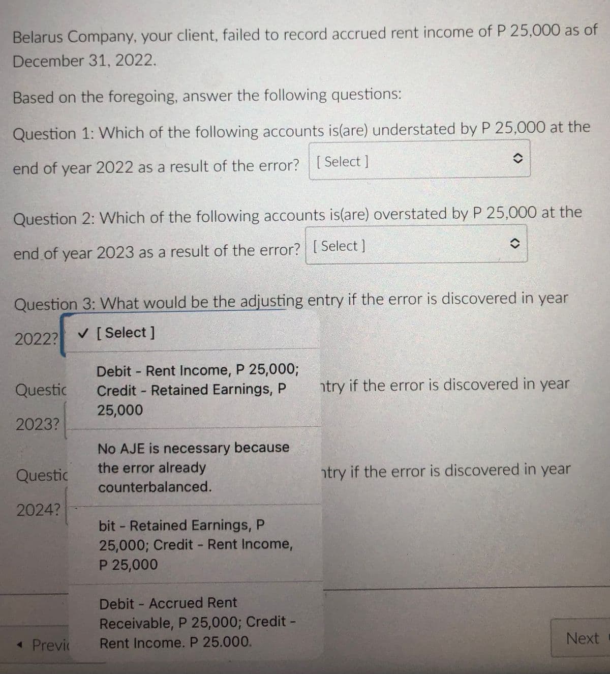 Belarus Company, your client, failed to record accrued rent income of P 25,000 as of
December 31, 2022.
Based on the foregoing, answer the following questions:
Question 1: Which of the following accounts is(are) understated by P 25,000 at the
end of year 2022 as a result of the error? [Select ]
Question 2: Which of the following accounts is(are) overstated by P 25,000 at the
end of year 2023 as a result of the error? [ Select]
Question 3: What would be the adjusting entry if the error is discovered in year
2022?
V [ Select]
Debit Rent Income, P 25,000;
Credit Retained Earnings, P
Questic
htry if the error is discovered in year
25,000
2023?
No AJE is necessary because
the error already
Questic
htry if the error is discovered in year
counterbalanced.
2024?
bit - Retained Earnings, P
25,000; Credit - Rent Income,
P 25,000
Debit - Accrued Rent
Receivable, P 25,000; Credit -
« Previc
Rent Income. P 25.000.
Next
