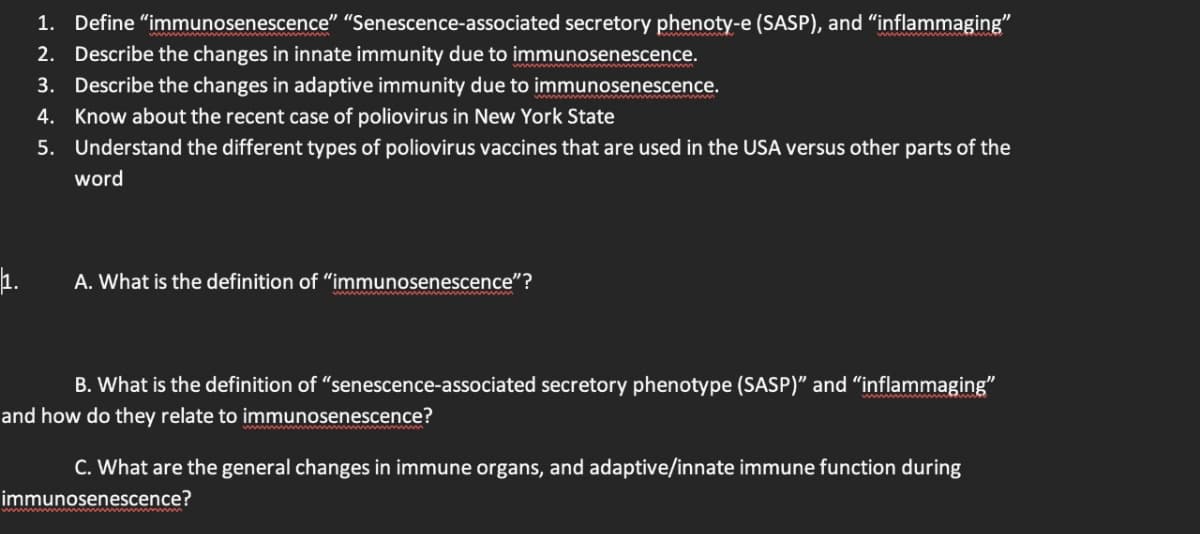 1. Define "immunosenescence" "Senescence-associated secretory phenoty-e (SASP), and “inflammaging”
2. Describe the changes in innate immunity due to immunosenescence.
3. Describe the changes in adaptive immunity due to immunosenescence.
4. Know about the recent case of poliovirus in New York State
5.
Understand the different types of poliovirus vaccines that are used in the USA versus other parts of the
word
A. What is the definition of "immunosenescence"?
B. What is the definition of "senescence-associated secretory phenotype (SASP)" and "inflammaging"
and how do they relate to immunosenescence?
C. What are the general changes in immune organs, and adaptive/innate immune function during
immunosenescence?