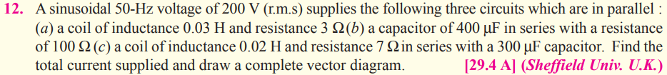 12. A sinusoidal 50-Hz voltage of 200 V (r.m.s) supplies the following three circuits which are in parallel :
(a) a coil of inductance 0.03 H and resistance 3 N(b) a capacitor of 400 µF in series with a resistance
of 100 Q (c) a coil of inductance 0.02 H and resistance 7 Qin series with a 300 µF capacitor. Find the
total current supplied and draw a complete vector diagram.
[29.4 A] (Sheffield Univ. U.K.)
