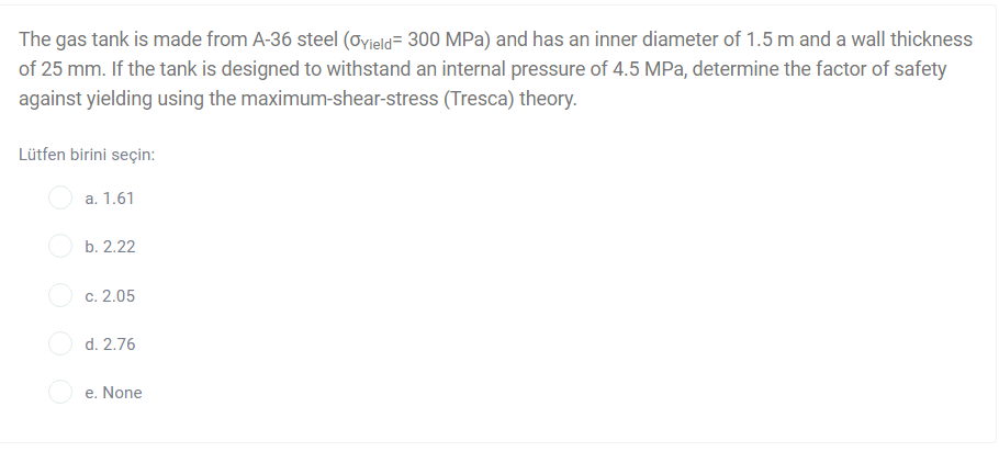 The gas tank is made from A-36 steel (Oyield= 300 MPa) and has an inner diameter of 1.5 m and a wall thickness
of 25 mm. If the tank is designed to withstand an internal pressure of 4.5 MPa, determine the factor of safety
against yielding using the maximum-shear-stress (Tresca) theory.
Lütfen birini seçin:
a. 1.61
b. 2.22
c. 2.05
d. 2.76
e. None
