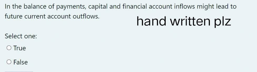 In the balance of payments, capital and financial account inflows might lead to
future current account outflows.
hand written plz
Select one:
O True
O False