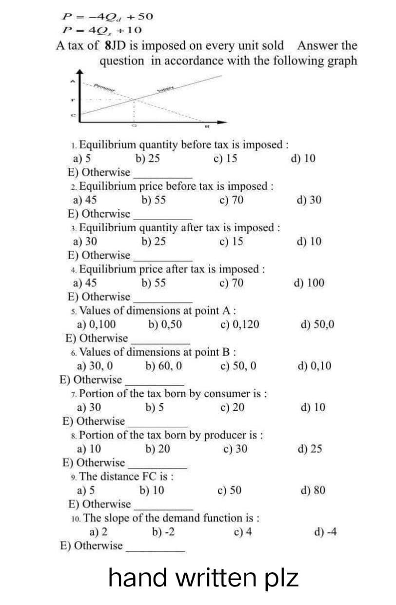 P = -4Qd +50
P = 40, +10
A tax of 8JD is imposed on every unit sold Answer the
question in accordance with the following graph
1. Equilibrium quantity before tax is imposed :
a) 5
b) 25
c) 15
E) Otherwise
2. Equilibrium price before tax is imposed :
a) 45
b) 55
c) 70
E) Otherwise
3. Equilibrium quantity after tax is imposed :
a) 30
b) 25
c) 15
E) Otherwise
4. Equilibrium price after tax is imposed :
a) 45
b) 55
c) 70
E) Otherwise
5. Values of dimensions at point A:
a) 0,100
b) 0,50
c) 0,120
E) Otherwise
6. Values of dimensions at point B:
b) 60,0
a) 30,0
c) 50, 0
E) Otherwise
7. Portion of the tax born by consumer is:
a) 30
b) 5
c) 20
E) Otherwise
8. Portion of the tax born by producer is:
a) 10
b) 20
c) 30
E) Otherwise
9. The distance FC is :
a) 5
b) 10
c) 50
E) Otherwise
10. The slope of the demand function is :
b) -2
a) 2
c) 4
E) Otherwise
hand written plz
d) 10
d) 30
d) 10
d) 100
d) 50,0
d) 0,10
d) 10
d) 25
d) 80
d) -4